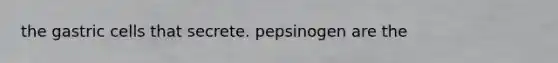 the gastric cells that secrete. pepsinogen are the