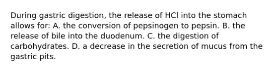 During gastric digestion, the release of HCl into the stomach allows for: A. the conversion of pepsinogen to pepsin. B. the release of bile into the duodenum. C. the digestion of carbohydrates. D. a decrease in the secretion of mucus from the gastric pits.