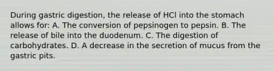 During gastric digestion, the release of HCl into the stomach allows for: A. The conversion of pepsinogen to pepsin. B. The release of bile into the duodenum. C. The digestion of carbohydrates. D. A decrease in the secretion of mucus from the gastric pits.