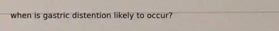when is gastric distention likely to occur?