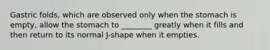 Gastric folds, which are observed only when the stomach is empty, allow the stomach to ________ greatly when it fills and then return to its normal J-shape when it empties.