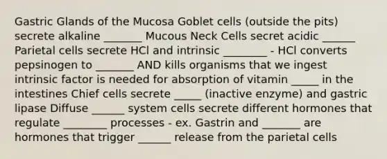 Gastric Glands of the Mucosa Goblet cells (outside the pits) secrete alkaline _______ Mucous Neck Cells secret acidic ______ Parietal cells secrete HCl and intrinsic ________ - HCl converts pepsinogen to _______ AND kills organisms that we ingest intrinsic factor is needed for absorption of vitamin _____ in the intestines Chief cells secrete _____ (inactive enzyme) and gastric lipase Diffuse ______ system cells secrete different hormones that regulate ________ processes - ex. Gastrin and _______ are hormones that trigger ______ release from the parietal cells