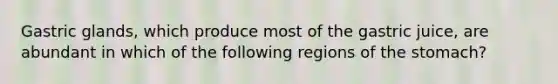 Gastric glands, which produce most of the gastric juice, are abundant in which of the following regions of the stomach?