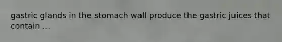 gastric glands in the stomach wall produce the gastric juices that contain ...