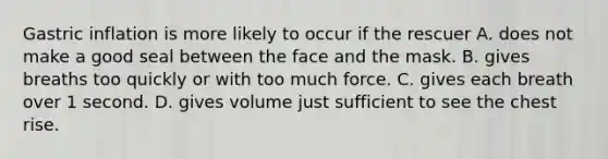 Gastric inflation is more likely to occur if the rescuer A. does not make a good seal between the face and the mask. B. gives breaths too quickly or with too much force. C. gives each breath over 1 second. D. gives volume just sufficient to see the chest rise.