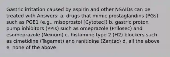 Gastric irritation caused by aspirin and other NSAIDs can be treated with Answers: a. drugs that mimic prostaglandins (PGs) such as PGE1 (e.g., misoprostol [Cytotec]) b. gastric proton pump inhibitors (PPIs) such as omeprazole (Prilosec) and esomeprazole (Nexium) c. histamine type 2 (H2) blockers such as cimetidine (Tagamet) and ranitidine (Zantac) d. all the above e. none of the above