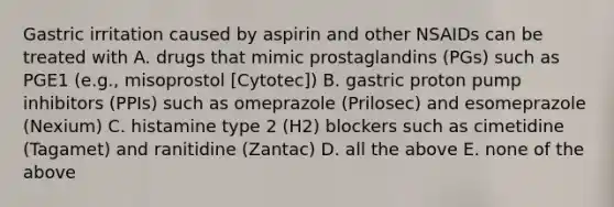 Gastric irritation caused by aspirin and other NSAIDs can be treated with A. drugs that mimic prostaglandins (PGs) such as PGE1 (e.g., misoprostol [Cytotec]) B. gastric proton pump inhibitors (PPIs) such as omeprazole (Prilosec) and esomeprazole (Nexium) C. histamine type 2 (H2) blockers such as cimetidine (Tagamet) and ranitidine (Zantac) D. all the above E. none of the above