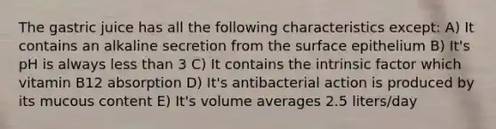 The gastric juice has all the following characteristics except: A) It contains an alkaline secretion from the surface epithelium B) It's pH is always less than 3 C) It contains the intrinsic factor which vitamin B12 absorption D) It's antibacterial action is produced by its mucous content E) It's volume averages 2.5 liters/day