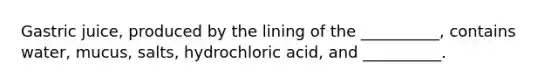 Gastric juice, produced by the lining of the __________, contains water, mucus, salts, hydrochloric acid, and __________.