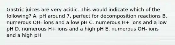 Gastric juices are very acidic. This would indicate which of the following? A. pH around 7, perfect for decomposition reactions B. numerous OH- ions and a low pH C. numerous H+ ions and a low pH D. numerous H+ ions and a high pH E. numerous OH- ions and a high pH