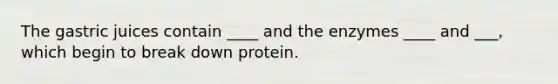 The gastric juices contain ____ and the enzymes ____ and ___, which begin to break down protein.