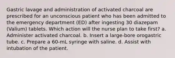 Gastric lavage and administration of activated charcoal are prescribed for an unconscious patient who has been admitted to the emergency department (ED) after ingesting 30 diazepam (Valium) tablets. Which action will the nurse plan to take first? a. Administer activated charcoal. b. Insert a large-bore orogastric tube. c. Prepare a 60-mL syringe with saline. d. Assist with intubation of the patient.