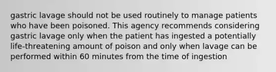 gastric lavage should not be used routinely to manage patients who have been poisoned. This agency recommends considering gastric lavage only when the patient has ingested a potentially life-threatening amount of poison and only when lavage can be performed within 60 minutes from the time of ingestion