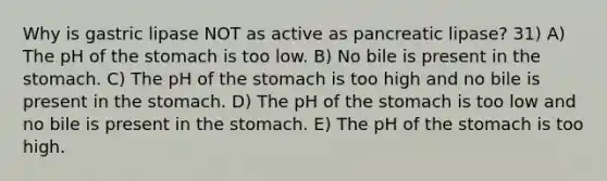 Why is gastric lipase NOT as active as pancreatic lipase? 31) A) The pH of the stomach is too low. B) No bile is present in the stomach. C) The pH of the stomach is too high and no bile is present in the stomach. D) The pH of the stomach is too low and no bile is present in the stomach. E) The pH of the stomach is too high.