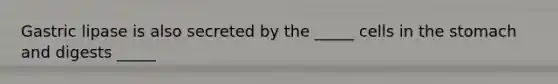 Gastric lipase is also secreted by the _____ cells in the stomach and digests _____