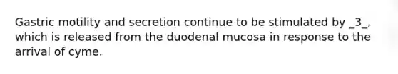 Gastric motility and secretion continue to be stimulated by _3_, which is released from the duodenal mucosa in response to the arrival of cyme.