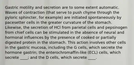 Gastric motility and secretion are to some extent automatic. Waves of contraction (that serve to push chyme through the pyloric sphincter, for example) are initiated spontaneously by pacesetter cells in the greater curvature of the stomach. Likewise, the secretion of HCl from parietal cells and pepsinogen from chief cells can be stimulated in the absence of neural and hormonal influences by the presence of cooked or partially digested protein in the stomach. This action involves other cells in the gastric mucosa, including the G cells, which secrete the hormone gastrin; the enterochromaffin-like (ECL) cells, which secrete ____; and the D cells, which secrete ____.