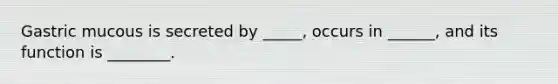 Gastric mucous is secreted by _____, occurs in ______, and its function is ________.