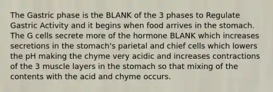 The Gastric phase is the BLANK of the 3 phases to Regulate Gastric Activity and it begins when food arrives in the stomach. The G cells secrete more of the hormone BLANK which increases secretions in the stomach's parietal and chief cells which lowers the pH making the chyme very acidic and increases contractions of the 3 muscle layers in the stomach so that mixing of the contents with the acid and chyme occurs.