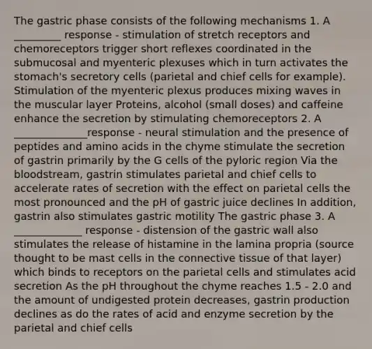 The gastric phase consists of the following mechanisms 1. A _________ response - stimulation of stretch receptors and chemoreceptors trigger short reflexes coordinated in the submucosal and myenteric plexuses which in turn activates the stomach's secretory cells (parietal and chief cells for example). Stimulation of the myenteric plexus produces mixing waves in the muscular layer Proteins, alcohol (small doses) and caffeine enhance the secretion by stimulating chemoreceptors 2. A ______________response - neural stimulation and the presence of peptides and amino acids in the chyme stimulate the secretion of gastrin primarily by the G cells of the pyloric region Via the bloodstream, gastrin stimulates parietal and chief cells to accelerate rates of secretion with the effect on parietal cells the most pronounced and the pH of gastric juice declines In addition, gastrin also stimulates gastric motility The gastric phase 3. A _____________ response - distension of the gastric wall also stimulates the release of histamine in the lamina propria (source thought to be mast cells in the connective tissue of that layer) which binds to receptors on the parietal cells and stimulates acid secretion As the pH throughout the chyme reaches 1.5 - 2.0 and the amount of undigested protein decreases, gastrin production declines as do the rates of acid and enzyme secretion by the parietal and chief cells