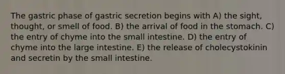 The gastric phase of gastric secretion begins with A) the sight, thought, or smell of food. B) the arrival of food in the stomach. C) the entry of chyme into the small intestine. D) the entry of chyme into the large intestine. E) the release of cholecystokinin and secretin by the small intestine.