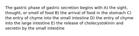 The gastric phase of gastric secretion begins with A) the sight, thought, or smell of food B) the arrival of food in the stomach C) the entry of chyme into the small intestine D) the entry of chyme into the large intestine E) the release of cholecystokinin and secretin by the small intestine