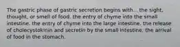 The gastric phase of gastric secretion begins with... the sight, thought, or smell of food. the entry of chyme into the small intestine. the entry of chyme into the large intestine. the release of cholecystokinin and secretin by the small intestine. the arrival of food in the stomach.