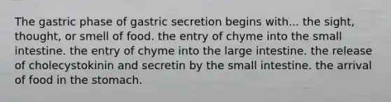 The gastric phase of gastric secretion begins with... the sight, thought, or smell of food. the entry of chyme into the small intestine. the entry of chyme into the large intestine. the release of cholecystokinin and secretin by the small intestine. the arrival of food in the stomach.