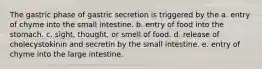 The gastric phase of gastric secretion is triggered by the a. entry of chyme into the small intestine. b. entry of food into the stomach. c. sight, thought, or smell of food. d. release of cholecystokinin and secretin by the small intestine. e. entry of chyme into the large intestine.