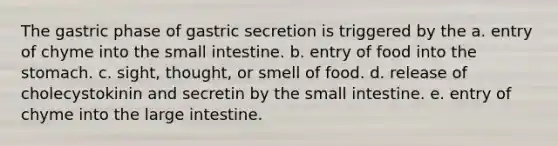 The gastric phase of gastric secretion is triggered by the a. entry of chyme into the small intestine. b. entry of food into the stomach. c. sight, thought, or smell of food. d. release of cholecystokinin and secretin by the small intestine. e. entry of chyme into the large intestine.