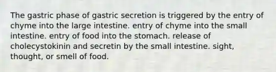 The gastric phase of gastric secretion is triggered by the entry of chyme into the <a href='https://www.questionai.com/knowledge/kGQjby07OK-large-intestine' class='anchor-knowledge'>large intestine</a>. entry of chyme into <a href='https://www.questionai.com/knowledge/kt623fh5xn-the-small-intestine' class='anchor-knowledge'>the small intestine</a>. entry of food into <a href='https://www.questionai.com/knowledge/kLccSGjkt8-the-stomach' class='anchor-knowledge'>the stomach</a>. release of cholecystokinin and secretin by the small intestine. sight, thought, or smell of food.