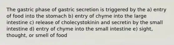 The gastric phase of gastric secretion is triggered by the a) entry of food into the stomach b) entry of chyme into the large intestine c) release of cholecystokinin and secretin by the small intestine d) entry of chyme into the small intestine e) sight, thought, or smell of food