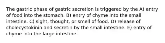 The gastric phase of gastric secretion is triggered by the A) entry of food into the stomach. B) entry of chyme into the small intestine. C) sight, thought, or smell of food. D) release of cholecystokinin and secretin by the small intestine. E) entry of chyme into the large intestine.