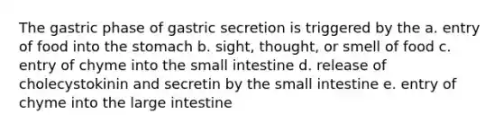 The gastric phase of gastric secretion is triggered by the a. entry of food into the stomach b. sight, thought, or smell of food c. entry of chyme into the small intestine d. release of cholecystokinin and secretin by the small intestine e. entry of chyme into the large intestine