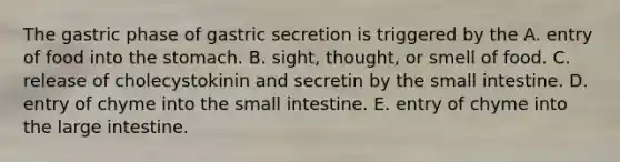 The gastric phase of gastric secretion is triggered by the A. entry of food into the stomach. B. sight, thought, or smell of food. C. release of cholecystokinin and secretin by the small intestine. D. entry of chyme into the small intestine. E. entry of chyme into the large intestine.