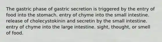 The gastric phase of gastric secretion is triggered by the entry of food into the stomach. entry of chyme into the small intestine. release of cholecystokinin and secretin by the small intestine. entry of chyme into the large intestine. sight, thought, or smell of food.