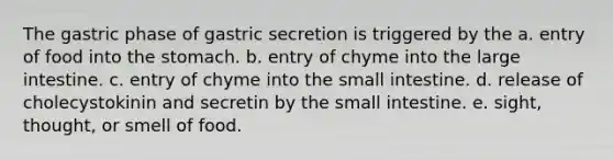 The gastric phase of gastric secretion is triggered by the a. entry of food into the stomach. b. entry of chyme into the large intestine. c. entry of chyme into the small intestine. d. release of cholecystokinin and secretin by the small intestine. e. sight, thought, or smell of food.