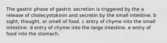 The gastric phase of gastric secretion is triggered by the a release of cholecystokinin and secretin by the small intestine. b sight, thought, or smell of food. c entry of chyme into the small intestine. d entry of chyme into the large intestine. e entry of food into the stomach.