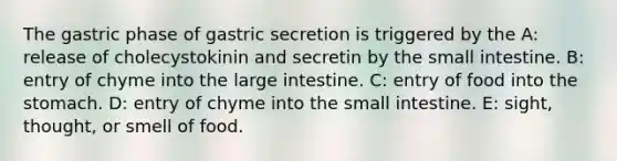 The gastric phase of gastric secretion is triggered by the A: release of cholecystokinin and secretin by the small intestine. B: entry of chyme into the large intestine. C: entry of food into the stomach. D: entry of chyme into the small intestine. E: sight, thought, or smell of food.