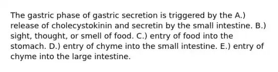 The gastric phase of gastric secretion is triggered by the A.) release of cholecystokinin and secretin by the small intestine. B.) sight, thought, or smell of food. C.) entry of food into the stomach. D.) entry of chyme into the small intestine. E.) entry of chyme into the large intestine.