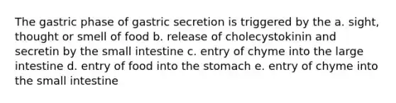 The gastric phase of gastric secretion is triggered by the a. sight, thought or smell of food b. release of cholecystokinin and secretin by the small intestine c. entry of chyme into the large intestine d. entry of food into the stomach e. entry of chyme into the small intestine