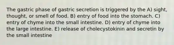 The gastric phase of gastric secretion is triggered by the A) sight, thought, or smell of food. B) entry of food into the stomach. C) entry of chyme into the small intestine. D) entry of chyme into the large intestine. E) release of cholecystokinin and secretin by the small intestine