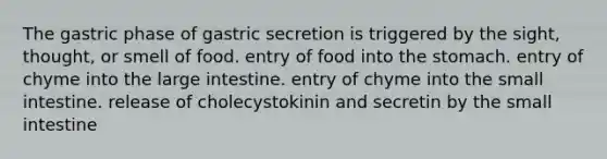 The gastric phase of gastric secretion is triggered by the sight, thought, or smell of food. entry of food into the stomach. entry of chyme into the large intestine. entry of chyme into the small intestine. release of cholecystokinin and secretin by the small intestine