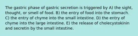 The gastric phase of gastric secretion is triggered by A) the sight, thought, or smell of food. B) the entry of food into <a href='https://www.questionai.com/knowledge/kLccSGjkt8-the-stomach' class='anchor-knowledge'>the stomach</a>. C) the entry of chyme into <a href='https://www.questionai.com/knowledge/kt623fh5xn-the-small-intestine' class='anchor-knowledge'>the small intestine</a>. D) the entry of chyme into the <a href='https://www.questionai.com/knowledge/kGQjby07OK-large-intestine' class='anchor-knowledge'>large intestine</a>. E) the release of cholecystokinin and secretin by the small intestine.