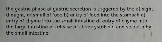 the gastric phase of gastric secretion is triggered by the a) sight, thought, or smell of food b) entry of food into <a href='https://www.questionai.com/knowledge/kLccSGjkt8-the-stomach' class='anchor-knowledge'>the stomach</a> c) entry of chyme into <a href='https://www.questionai.com/knowledge/kt623fh5xn-the-small-intestine' class='anchor-knowledge'>the small intestine</a> d) entry of chyme into the <a href='https://www.questionai.com/knowledge/kGQjby07OK-large-intestine' class='anchor-knowledge'>large intestine</a> e) release of cholecystokinin and secretin by the small intestine