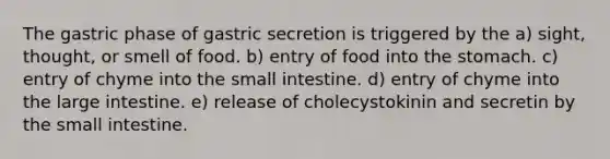 The gastric phase of gastric secretion is triggered by the a) sight, thought, or smell of food. b) entry of food into the stomach. c) entry of chyme into the small intestine. d) entry of chyme into the large intestine. e) release of cholecystokinin and secretin by the small intestine.