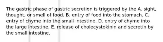 The gastric phase of gastric secretion is triggered by the A. sight, thought, or smell of food. B. entry of food into <a href='https://www.questionai.com/knowledge/kLccSGjkt8-the-stomach' class='anchor-knowledge'>the stomach</a>. C. entry of chyme into <a href='https://www.questionai.com/knowledge/kt623fh5xn-the-small-intestine' class='anchor-knowledge'>the small intestine</a>. D. entry of chyme into the <a href='https://www.questionai.com/knowledge/kGQjby07OK-large-intestine' class='anchor-knowledge'>large intestine</a>. E. release of cholecystokinin and secretin by the small intestine.