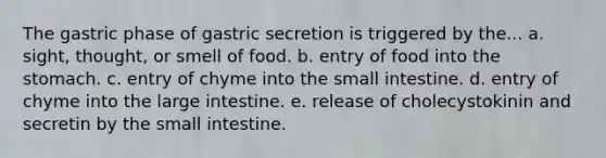 The gastric phase of gastric secretion is triggered by the... a. sight, thought, or smell of food. b. entry of food into the stomach. c. entry of chyme into the small intestine. d. entry of chyme into the large intestine. e. release of cholecystokinin and secretin by the small intestine.