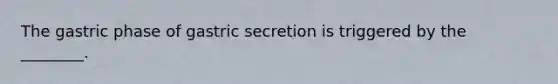 The gastric phase of gastric secretion is triggered by the ________.