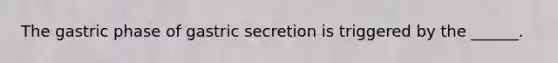 The gastric phase of gastric secretion is triggered by the ______.